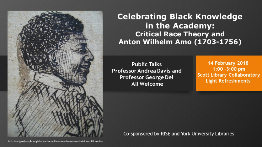 Celebrating Black Knowledge in the Academy: Critical Race Theory and Anton Wilhelm Amo (1703-1756). Public Talks: Professor Andrea David and Professor George Dei. All Welcome. 14 February 2018. Scott Library Collaboratory. Light refreshments. Co-sponsored by RISE and York University Libraries. 