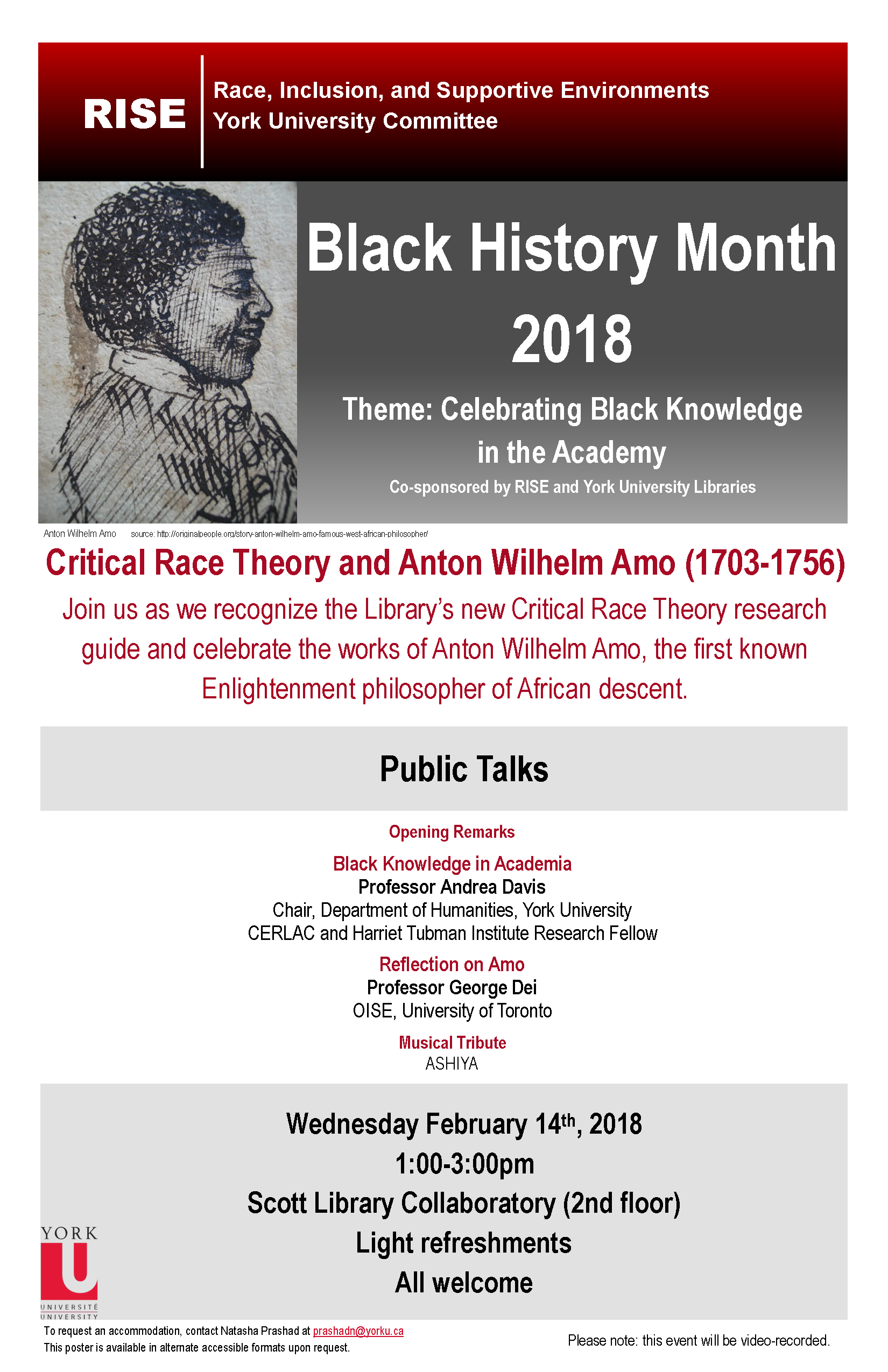 Header: RISE: Race, Inclusion, and Supportive Environments. York University Committee. To the left, a sketch of Amo. To the right, the text “Black History Month 2018. Theme: Celebrating Black Knowledge in the Academy. Co-sponsored by RISE and York University Libraries. Below, in red, the text: Critical Race Theory and Anton Wilhelm Amo (1703-1756). Join us as we recognize the Library’s new Critical Race Theory research guide and celebrate the works of Anton Wilhelm Amo, the first known Enlightenment philosopher of African descent. Below, a title header with the text “Public Talks” In this section the following text: Opening re marks. Then, Black Knowledge in Academia, Professor Andrea Davis, Chair, Department of Humanities, York University. CERLAC and Harriet Tubman Institute Research Fellow. Then, Reflection on Amo, Professor George Dei, OISE, University of Toronto. Then, Musical Tribute, ASHIYA. Below, a section block with the text: Wednesday February 14th, 2018.1:00-3:00pm.Scott Library Collaboratory (2nd floor).Light refreshments.All welcome Below, in the footer on the left side is, the York University logo and the text: To request an accommodation, contact Natasha Prashad at prashadn@yorku.ca. This poster is available in alternate accessible formats upon request. On the right side of the footer is the text Please note: this event will be video-recorded.